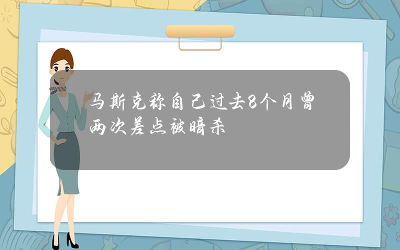 马斯克称自己过去8个月曾两次差点被暗杀