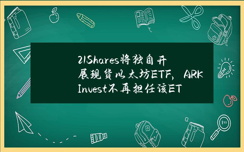 21Shares将独自开展现货以太坊ETF，ARKInvest不再担任该ETF的合作伙伴