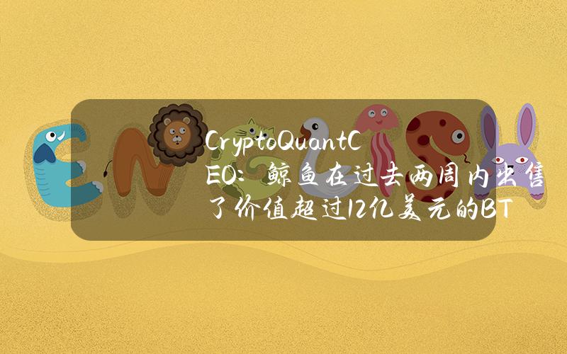 CryptoQuantCEO：鲸鱼在过去两周内出售了价值超过12亿美元的BTC