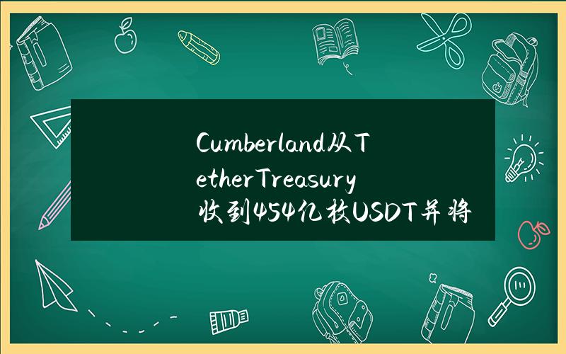 Cumberland从TetherTreasury收到4.54亿枚USDT并将其存入CEX