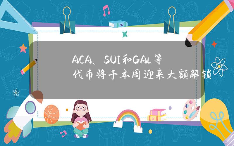 ACA、SUI和GAL等代币将于本周迎来大额解锁