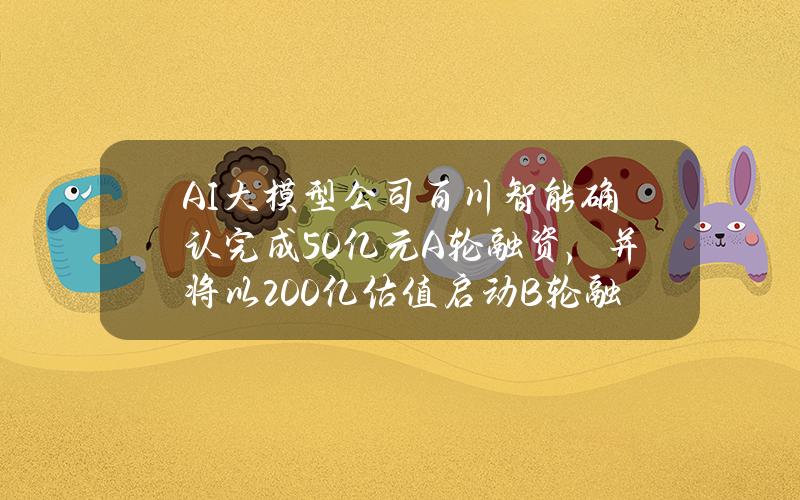 AI大模型公司百川智能确认完成50亿元A轮融资，并将以200亿估值启动B轮融资