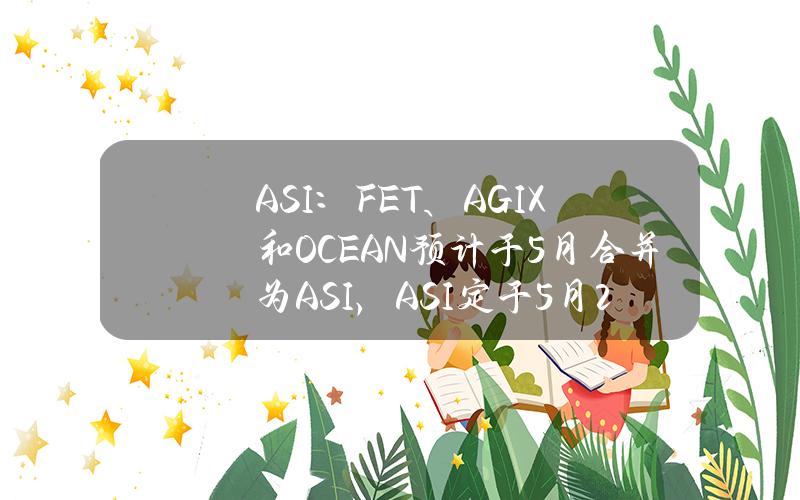 ASI：FET、AGIX和OCEAN预计于5月合并为ASI，ASI定于5月24日启动