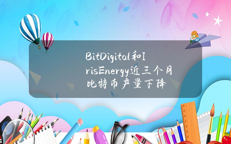 BitDigital和IrisEnergy近三个月比特币产量下降