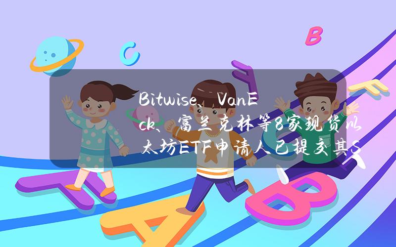 Bitwise、VanEck、富兰克林等8家现货以太坊ETF申请人已提交其S-1文件的更新版本