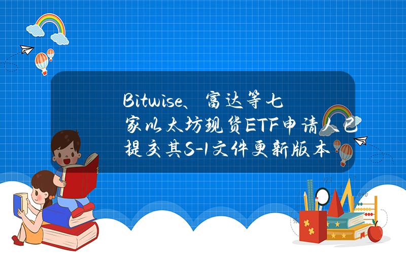 Bitwise、富达等七家以太坊现货ETF申请人已提交其S-1文件更新版本