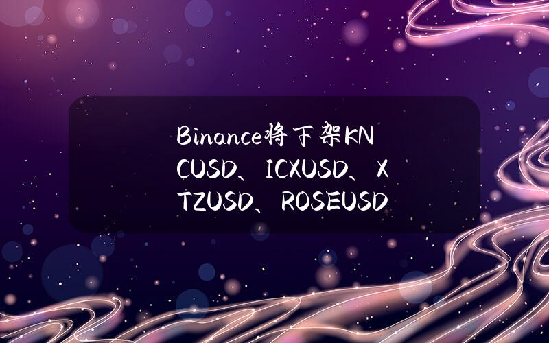 Binance将下架KNCUSD、ICXUSD、XTZUSD、ROSEUSD和APEUSD币本位永续合约并调整杠杆和保证金阶梯