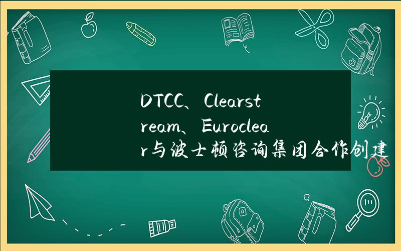 DTCC、Clearstream、Euroclear与波士顿咨询集团合作创建数字资产框架