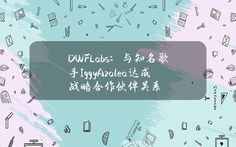 DWFLabs：与知名歌手IggyAzalea达成战略合作伙伴关系