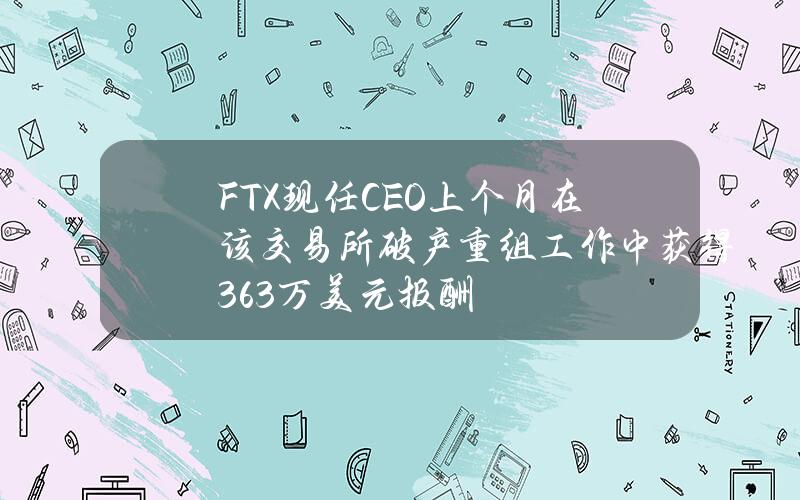 FTX现任CEO上个月在该交易所破产重组工作中获得36.3万美元报酬