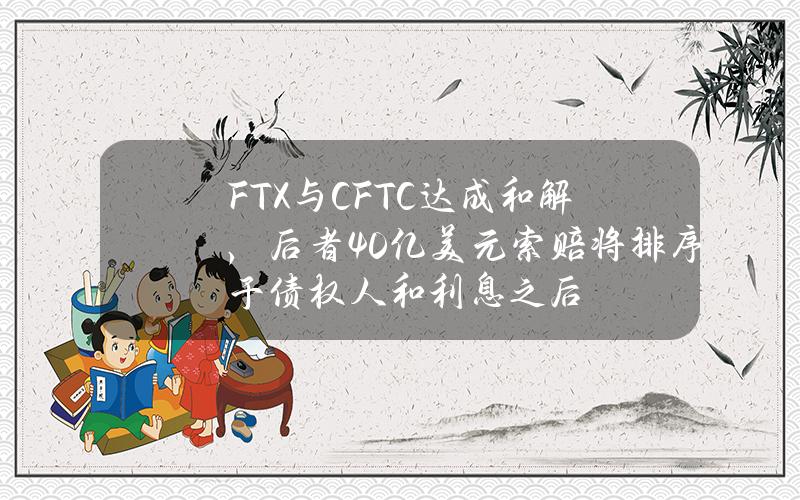 FTX与CFTC达成和解，后者40亿美元索赔将排序于债权人和利息之后