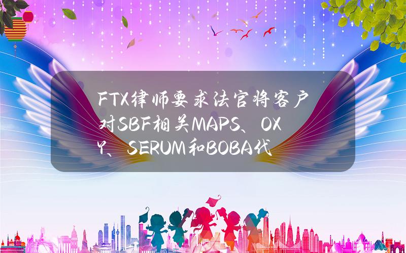 FTX律师要求法官将客户对SBF相关MAPS、OXY、SERUM和BOBA代币的索赔大幅折扣