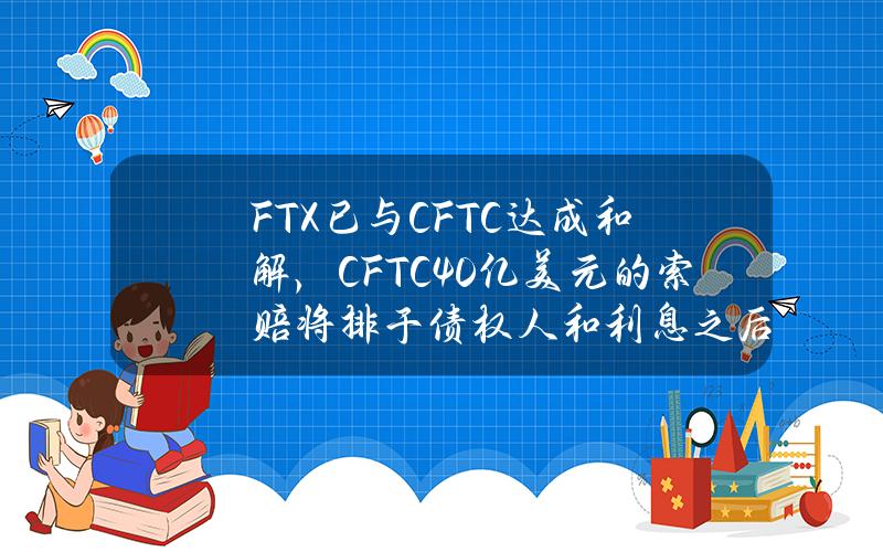 FTX已与CFTC达成和解，CFTC40亿美元的索赔将排于债权人和利息之后