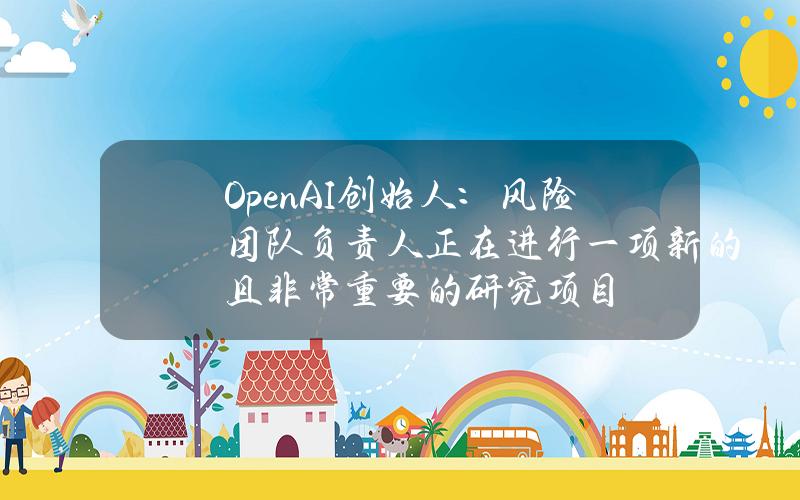 OpenAI创始人：风险团队负责人正在进行一项新的且非常重要的研究项目