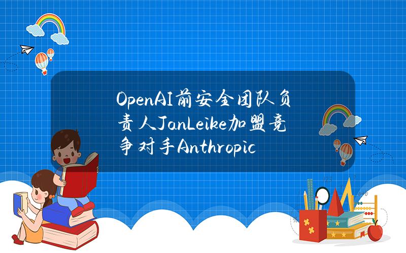 OpenAI前安全团队负责人JanLeike加盟竞争对手Anthropic