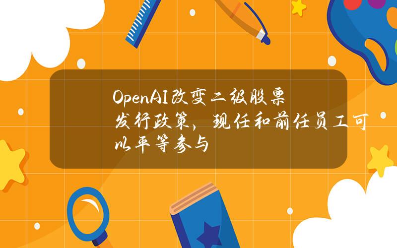 OpenAI改变二级股票发行政策，现任和前任员工可以平等参与