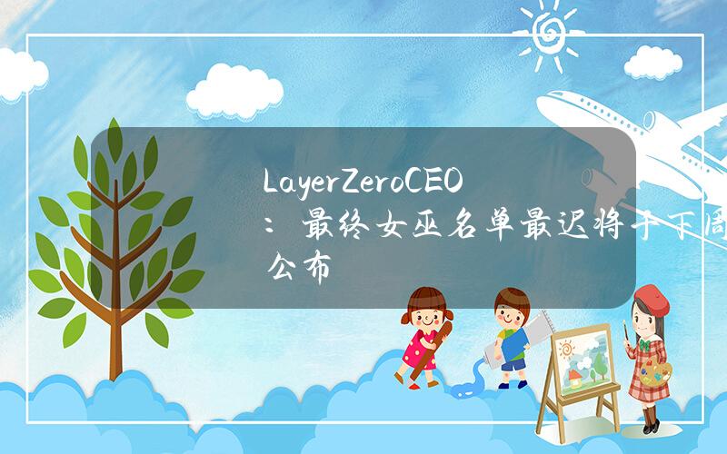 LayerZeroCEO：最终女巫名单最迟将于下周公布