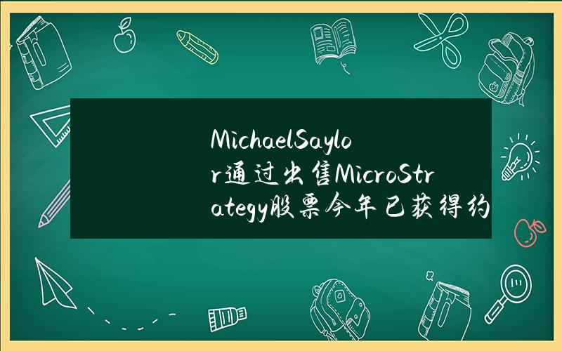 MichaelSaylor通过出售MicroStrategy股票今年已获得约4亿美元收益