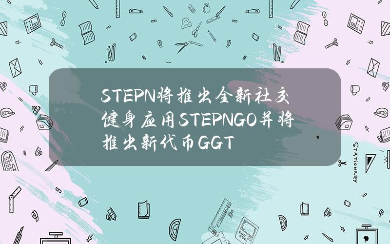 STEPN将推出全新社交健身应用STEPNGO并将推出新代币GGT