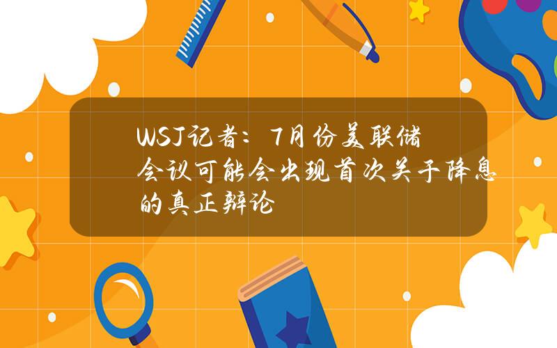 WSJ记者：7月份美联储会议可能会出现首次关于降息的真正辩论