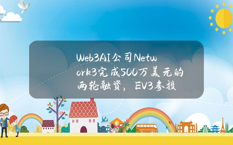 Web3AI公司Network3完成500万美元的两轮融资，EV3参投