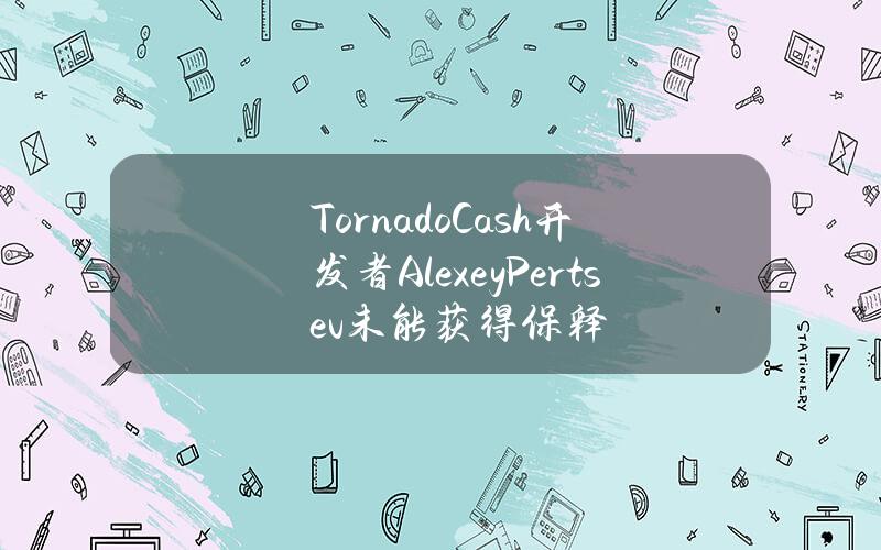 TornadoCash开发者AlexeyPertsev未能获得保释