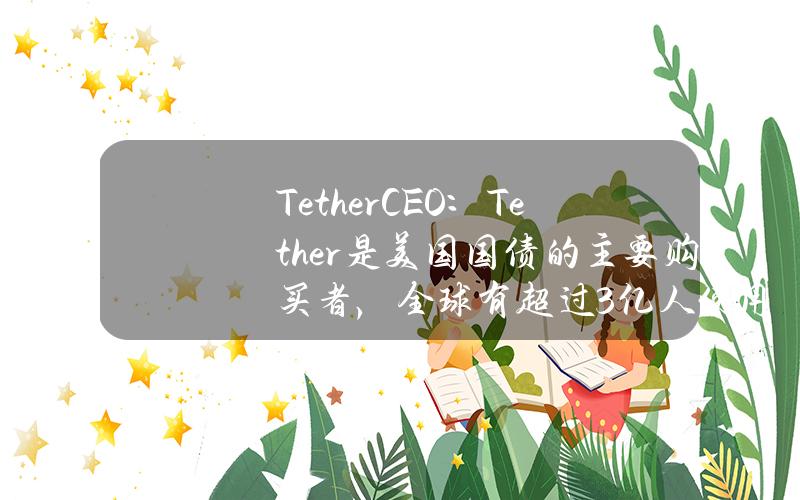 TetherCEO：Tether是美国国债的主要购买者，全球有超过3亿人使用USDT