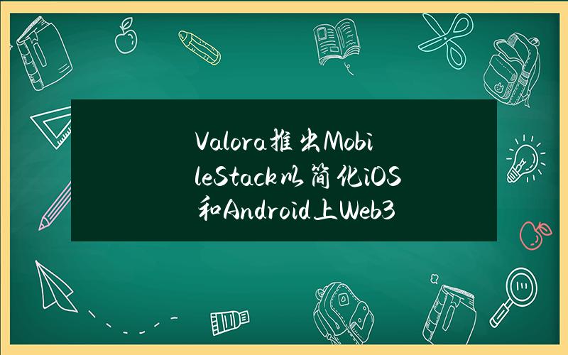 Valora推出MobileStack以简化iOS和Android上Web3原生应用创建